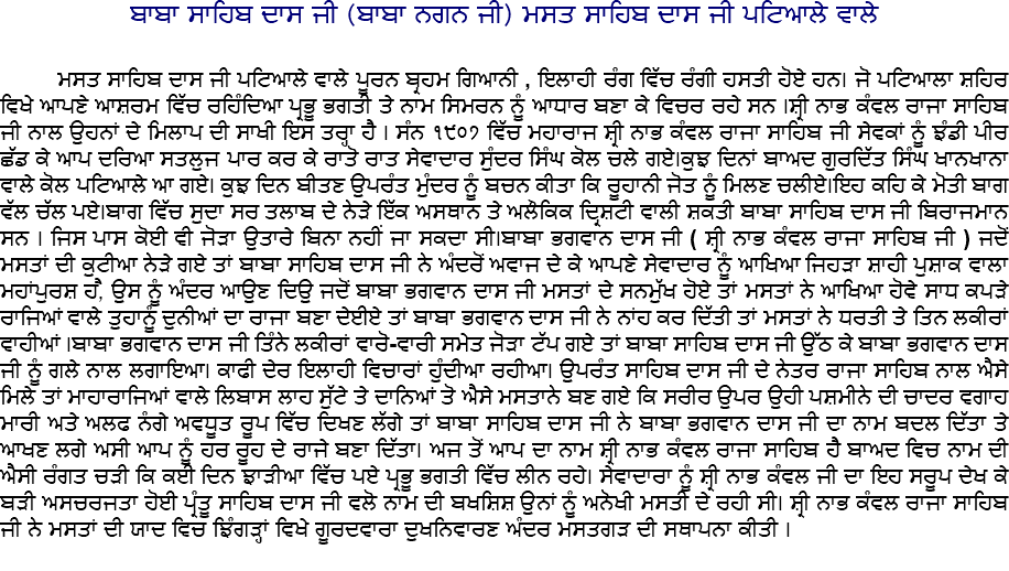 ਬਾਬਾ ਸਾਹਿਬ ਦਾਸ ਜੀ (ਬਾਬਾ ਨਗਨ ਜੀ) ਮਸਤ ਸਾਹਿਬ ਦਾਸ ਜੀ ਪਟਿਆਲੇ ਵਾਲੇ ਮਸਤ ਸਾਹਿਬ ਦਾਸ ਜੀ ਪਟਿਆਲੇ ਵਾਲੇ ਪੂਰਨ ਬ੍ਰਹਮ ਗਿਆਨੀ , ਇਲਾਹੀ ਰੰਗ ਵਿੱਚ ਰੰਗੀ ਹਸਤੀ ਹੋਏ ਹਨ। ਜੋ ਪਟਿਆਲਾ ਸ਼ਹਿਰ ਵਿਖੇ ਆਪਣੇ ਆਸ਼ਰਮ ਵਿੱਚ ਰਹਿੰਦਿਆ ਪ੍ਰਭੂ ਭਗਤੀ ਤੇ ਨਾਮ ਸਿਮਰਨ ਨੂੰ ਆਧਾਰ ਬਣਾ ਕੇ ਵਿਚਰ ਰਹੇ ਸਨ ।ਸ਼੍ਰੀ ਨਾਭ ਕੰਵਲ ਰਾਜਾ ਸਾਹਿਬ ਜੀ ਨਾਲ ਉਹਨਾਂ ਦੇ ਮਿਲਾਪ ਦੀ ਸਾਖੀ ਇਸ ਤਰ੍ਹਾ ਹੈ । ਸੰਨ ੧੯੦੭ ਵਿੱਚ ਮਹਾਰਾਜ ਸ਼੍ਰੀ ਨਾਭ ਕੰਵਲ ਰਾਜਾ ਸਾਹਿਬ ਜੀ ਸੇਵਕਾਂ ਨੂੰ ਝੰਡੀ ਪੀਰ ਛੱਡ ਕੇ ਆਪ ਦਰਿਆ ਸਤਲੁਜ ਪਾਰ ਕਰ ਕੇ ਰਾਤੋ ਰਾਤ ਸੇਵਾਦਾਰ ਸੁੰਦਰ ਸਿੰਘ ਕੋਲ ਚਲੇ ਗਏ।ਕੁਝ ਦਿਨਾਂ ਬਾਅਦ ਗੁਰਦਿੱਤ ਸਿੰਘ ਖਾਨਖਾਨਾ ਵਾਲੇ ਕੋਲ ਪਟਿਆਲੇ ਆ ਗਏ। ਕੁਝ ਦਿਨ ਬੀਤਣ ਉਪਰੰਤ ਮੁੰਦਰ ਨੂੰ ਬਚਨ ਕੀਤਾ ਕਿ ਰੂਹਾਨੀ ਜੋਤ ਨੂੰ ਮਿਲਣ ਚਲੀਏ।ਇਹ ਕਹਿ ਕੇ ਮੋਤੀ ਬਾਗ ਵੱਲ ਚੱਲ ਪਏ।ਬਾਗ ਵਿੱਚ ਸੁਦਾ ਸਰ ਤਲਾਬ ਦੇ ਨੇੜੇ ਇੱਕ ਅਸਥਾਨ ਤੇ ਅਲੌਕਿਕ ਦ੍ਰਿਸ਼ਟੀ ਵਾਲੀ ਸ਼ਕਤੀ ਬਾਬਾ ਸਾਹਿਬ ਦਾਸ ਜੀ ਬਿਰਾਜਮਾਨ ਸਨ । ਜਿਸ ਪਾਸ ਕੋਈ ਵੀ ਜੋੜਾ ਉਤਾਰੇ ਬਿਨਾ ਨਹੀਂ ਜਾ ਸਕਦਾ ਸੀ।ਬਾਬਾ ਭਗਵਾਨ ਦਾਸ ਜੀ ( ਸ਼੍ਰੀ ਨਾਭ ਕੰਵਲ ਰਾਜਾ ਸਾਹਿਬ ਜੀ ) ਜਦੋਂ ਮਸਤਾਂ ਦੀ ਕੁਟੀਆ ਨੇੜੇ ਗਏ ਤਾਂ ਬਾਬਾ ਸਾਹਿਬ ਦਾਸ ਜੀ ਨੇ ਅੰਦਰੋਂ ਅਵਾਜ ਦੇ ਕੇ ਆਪਣੇ ਸੇਵਾਦਾਰ ਨੂੰ ਆਖਿਆ ਜਿਹੜਾ ਸ਼ਾਹੀ ਪੁਸ਼ਾਕ ਵਾਲਾ ਮਹਾਂਪੁਰਸ਼ ਹ,ੈ ਉਸ ਨੂੰ ਅੰਦਰ ਆਉਣ ਦਿਉ ਜਦੋਂ ਬਾਬਾ ਭਗਵਾਨ ਦਾਸ ਜੀ ਮਸਤਾਂ ਦੇ ਸਨਮੁੱਖ ਹੋਏ ਤਾਂ ਮਸਤਾਂ ਨੇ ਆਖਿਆ ਹੋਵੇ ਸਾਧ ਕਪੜੇ ਰਾਜਿਆਂ ਵਾਲੇ ਤੁਹਾਨੂੰ ਦੁਨੀਆਂ ਦਾ ਰਾਜਾ ਬਣਾ ਦੇਈਏ ਤਾਂ ਬਾਬਾ ਭਗਵਾਨ ਦਾਸ ਜੀ ਨੇ ਨਾਂਹ ਕਰ ਦਿੱਤੀ ਤਾਂ ਮਸਤਾਂ ਨੇ ਧਰਤੀ ਤੇ ਤਿਨ ਲਕੀਰਾਂ ਵਾਹੀਆਂ ।ਬਾਬਾ ਭਗਵਾਨ ਦਾਸ ਜੀ ਤਿੰਨੇ ਲਕੀਰਾਂ ਵਾਰੋ-ਵਾਰੀ ਸਮੇਤ ਜੋੜਾ ਟੱਪ ਗਏ ਤਾਂ ਬਾਬਾ ਸਾਹਿਬ ਦਾਸ ਜੀ ਉੱਠ ਕੇ ਬਾਬਾ ਭਗਵਾਨ ਦਾਸ ਜੀ ਨੂੰ ਗਲੇ ਨਾਲ ਲਗਾਇਆ। ਕਾਫੀ ਦੇਰ ਇਲਾਹੀ ਵਿਚਾਰਾਂ ਹੁੰਦੀਆ ਰਹੀਆ। ਉਪਰੰਤ ਸਾਹਿਬ ਦਾਸ ਜੀ ਦੇ ਨੇਤਰ ਰਾਜਾ ਸਾਹਿਬ ਨਾਲ ਐਸੇ ਮਿਲੇ ਤਾਂ ਮਾਹਾਰਾਜਿਆਂ ਵਾਲੇ ਲਿਬਾਸ ਲਾਹ ਸੁੱਟੇ ਤੇ ਦਾਨਿਆਂ ਤੋ ਐਸੇ ਮਸਤਾਨੇ ਬਣ ਗਏ ਕਿ ਸਰੀਰ ਉਪਰ ਉਹੀ ਪਸ਼ਮੀਨੇ ਦੀ ਚਾਦਰ ਵਗਾਹ ਮਾਰੀ ਅਤੇ ਅਲਫ ਨੰਗੇ ਅਵਧੂਤ ਰੂਪ ਵਿੱਚ ਦਿਖਣ ਲੱਗੇ ਤਾਂ ਬਾਬਾ ਸਾਹਿਬ ਦਾਸ ਜੀ ਨੇ ਬਾਬਾ ਭਗਵਾਨ ਦਾਸ ਜੀ ਦਾ ਨਾਮ ਬਦਲ ਦਿੱਤਾ ਤੇ ਆਖਣ ਲਗੇ ਅਸੀ ਆਪ ਨੂੰ ਹਰ ਰੂਹ ਦੇ ਰਾਜੇ ਬਣਾ ਦਿੱਤਾ। ਅਜ ਤੋਂ ਆਪ ਦਾ ਨਾਮ ਸ਼੍ਰੀ ਨਾਭ ਕੰਵਲ ਰਾਜਾ ਸਾਹਿਬ ਹੈ ਬਾਅਦ ਵਿਚ ਨਾਮ ਦੀ ਐਸੀ ਰੰਗਤ ਚੜੀ ਕਿ ਕਈ ਦਿਨ ਝਾੜੀਆ ਵਿੱਚ ਪਏ ਪ੍ਰਭੂ ਭਗਤੀ ਵਿੱਚ ਲੀਨ ਰਹੇ। ਸੇਵਾਦਾਰਾ ਨੂੰ ਸ਼੍ਰੀ ਨਾਭ ਕੰਵਲ ਜੀ ਦਾ ਇਹ ਸਰੂਪ ਦੇਖ ਕੇ ਬੜੀ ਅਸਚਰਜਤਾ ਹੋਈ ਪ੍ਰੰਤੂ ਸਾਹਿਬ ਦਾਸ ਜੀ ਵਲੋ ਨਾਮ ਦੀ ਬਖਸ਼ਿਸ਼ ਉਨਾਂ ਨੂੰ ਅਨੋਖੀ ਮਸਤੀ ਦੇ ਰਹੀ ਸੀ। ਸ਼੍ਰੀ ਨਾਭ ਕੰਵਲ ਰਾਜਾ ਸਾਹਿਬ ਜੀ ਨੇ ਮਸਤਾਂ ਦੀ ਯਾਦ ਵਿਚ ਝਿੰਗੜ੍ਹਾਂ ਵਿਖੇ ਗੂਰਦਵਾਰਾ ਦੁਖਨਿਵਾਰਣ ਅੰਦਰ ਮਸਤਗੜ ਦੀ ਸਥਾਪਨਾ ਕੀਤੀ ।